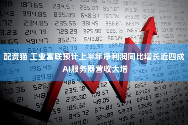 配资猫 工业富联预计上半年净利润同比增长近四成 AI服务器营收大增