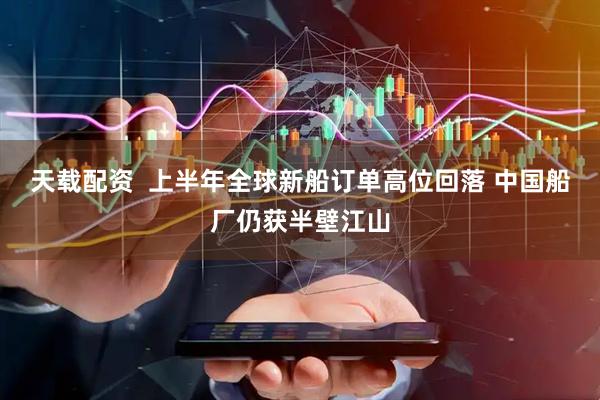 天载配资  上半年全球新船订单高位回落 中国船厂仍获半壁江山