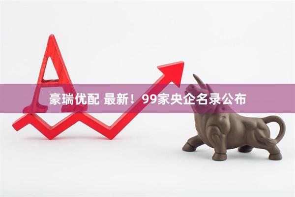豪瑞优配 最新！99家央企名录公布