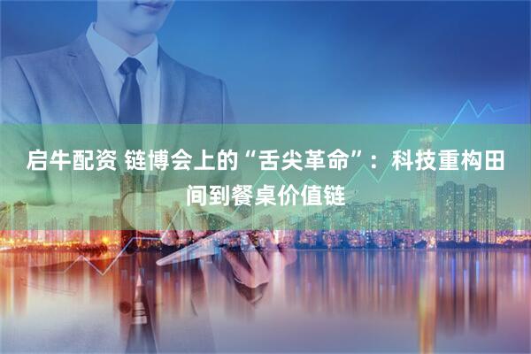 启牛配资 链博会上的“舌尖革命”：科技重构田间到餐桌价值链