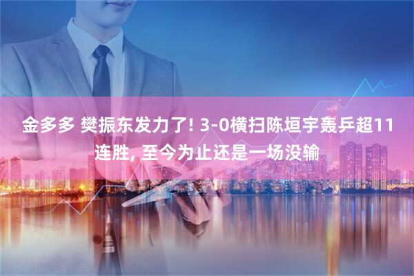 金多多 樊振东发力了! 3-0横扫陈垣宇轰乒超11连胜, 至今为止还是一场没输