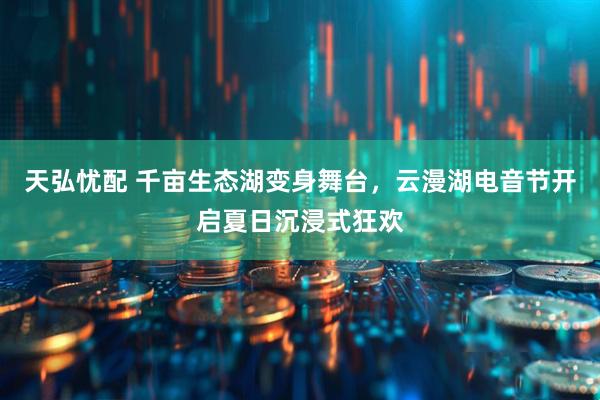天弘忧配 千亩生态湖变身舞台，云漫湖电音节开启夏日沉浸式狂欢