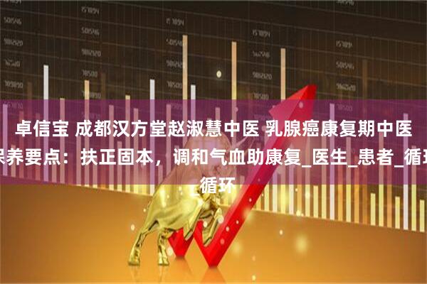卓信宝 成都汉方堂赵淑慧中医 乳腺癌康复期中医保养要点：扶正固本，调和气血助康复_医生_患者_循环