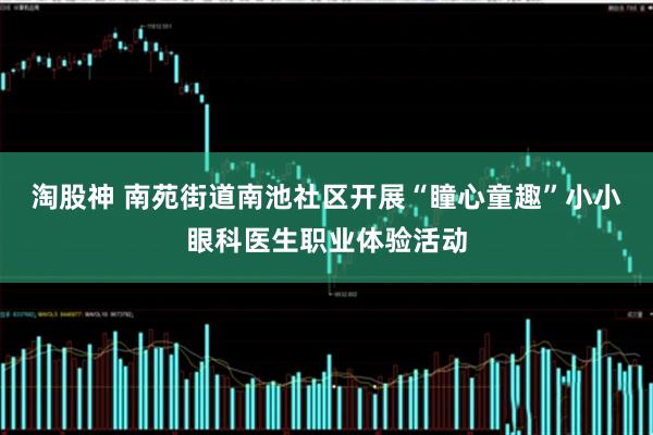 淘股神 南苑街道南池社区开展“瞳心童趣”小小眼科医生职业体验活动
