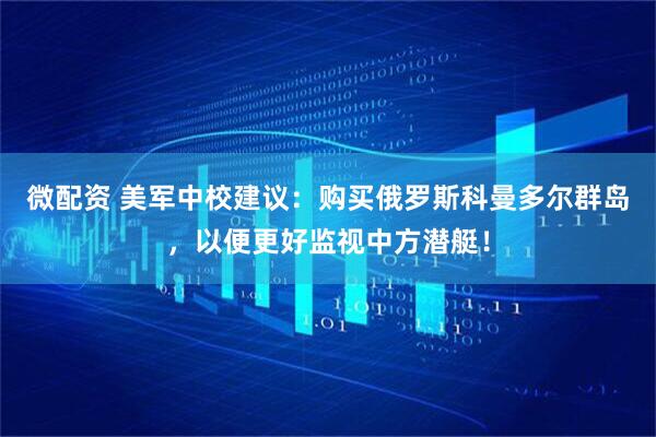 微配资 美军中校建议：购买俄罗斯科曼多尔群岛，以便更好监视中方潜艇！