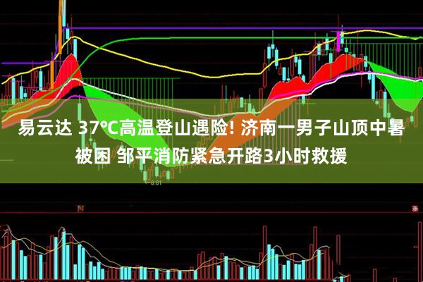 易云达 37℃高温登山遇险! 济南一男子山顶中暑被困 邹平消防紧急开路3小时救援