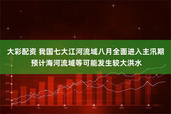大彩配资 我国七大江河流域八月全面进入主汛期 预计海河流域等可能发生较大洪水