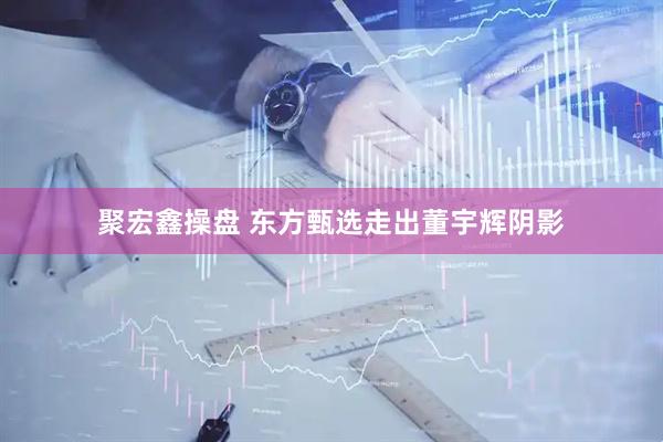 聚宏鑫操盘 东方甄选走出董宇辉阴影