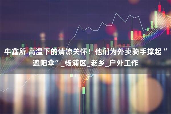 牛鑫所 高温下的清凉关怀！他们为外卖骑手撑起“遮阳伞”_杨浦区_老乡_户外工作