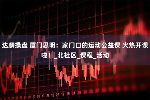 达麟操盘 厦门思明：家门口的运动公益课 火热开课啦！_北社区_课程_活动