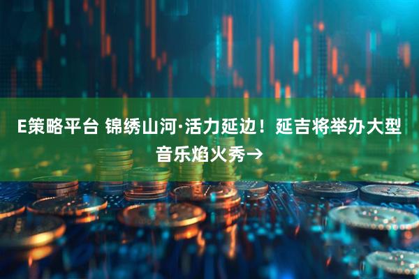 E策略平台 锦绣山河·活力延边！延吉将举办大型音乐焰火秀→
