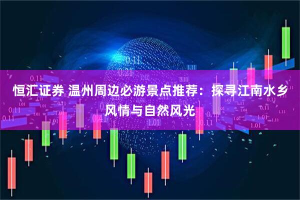 恒汇证券 温州周边必游景点推荐：探寻江南水乡风情与自然风光
