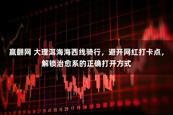 赢翻网 大理洱海海西线骑行，避开网红打卡点，解锁治愈系的正确打开方式