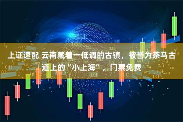上证速配 云南藏着一低调的古镇，被誉为茶马古道上的“小上海”，门票免费