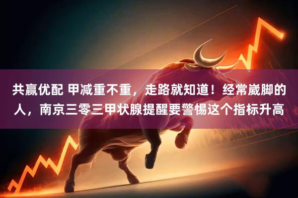共赢优配 甲减重不重，走路就知道！经常崴脚的人，南京三零三甲状腺提醒要警惕这个指标升高