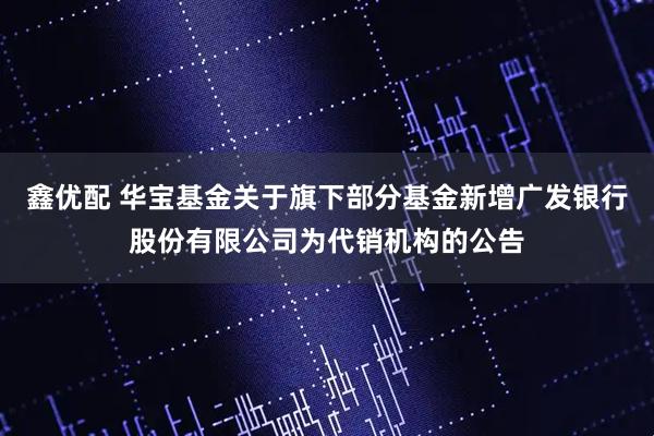 鑫优配 华宝基金关于旗下部分基金新增广发银行股份有限公司为代销机构的公告
