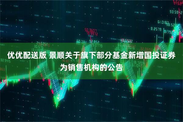 优优配送版 景顺关于旗下部分基金新增国投证券为销售机构的公告