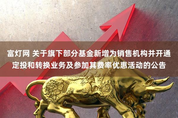 富灯网 关于旗下部分基金新增为销售机构并开通定投和转换业务及参加其费率优惠活动的公告