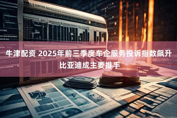 牛津配资 2025年前三季度车企服务投诉指数飙升 比亚迪成主要推手