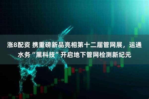 涨8配资 携重磅新品亮相第十二届管网展，运通水务“黑科技”开启地下管网检测新纪元